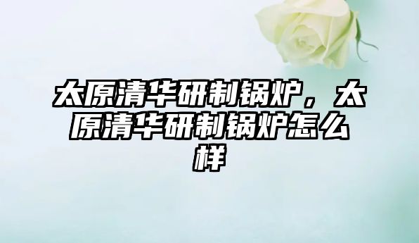 太原清華研制鍋爐，太原清華研制鍋爐怎么樣