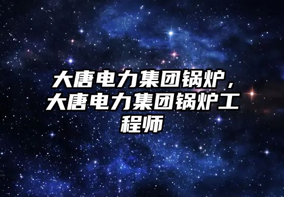 大唐電力集團(tuán)鍋爐，大唐電力集團(tuán)鍋爐工程師