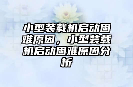 小型裝載機啟動困難原因，小型裝載機啟動困難原因分析
