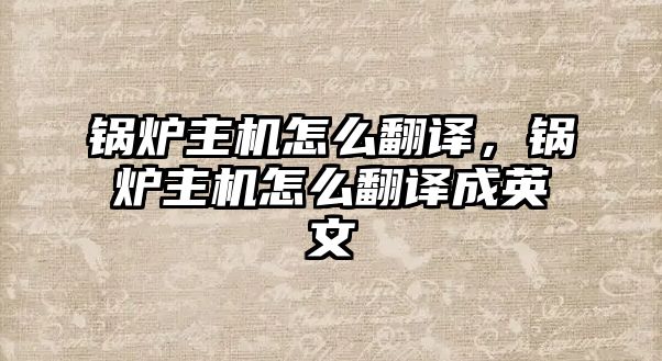鍋爐主機(jī)怎么翻譯，鍋爐主機(jī)怎么翻譯成英文