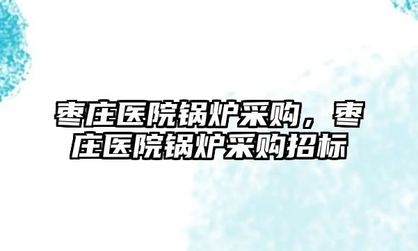 棗莊醫(yī)院鍋爐采購，棗莊醫(yī)院鍋爐采購招標(biāo)
