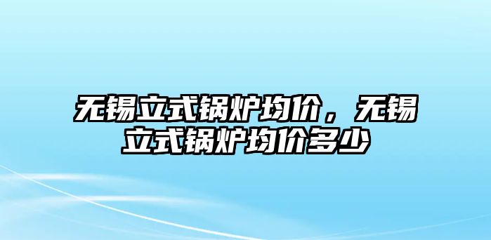 無錫立式鍋爐均價(jià)，無錫立式鍋爐均價(jià)多少