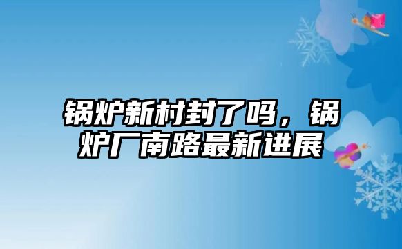 鍋爐新村封了嗎，鍋爐廠南路最新進(jìn)展