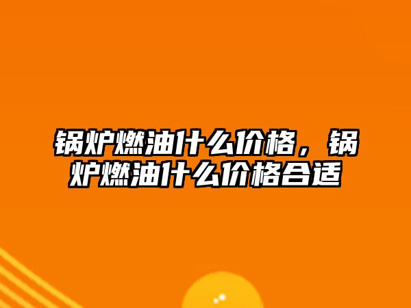 鍋爐燃油什么價(jià)格，鍋爐燃油什么價(jià)格合適