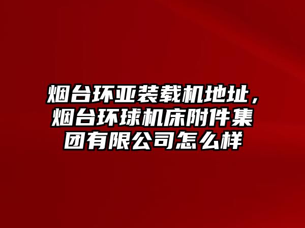 煙臺(tái)環(huán)亞裝載機(jī)地址,煙臺(tái)環(huán)球機(jī)床附件集團(tuán)有限公司怎么樣