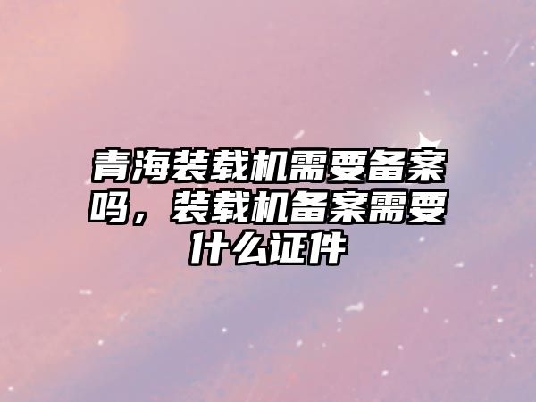 青海裝載機(jī)需要備案嗎，裝載機(jī)備案需要什么證件