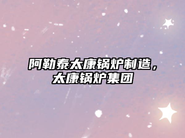 阿勒泰太康鍋爐制造，太康鍋爐集團