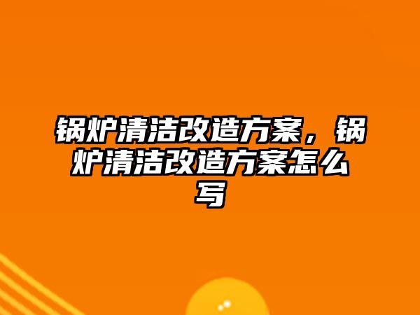 鍋爐清潔改造方案，鍋爐清潔改造方案怎么寫