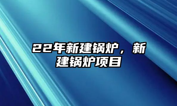 22年新建鍋爐，新建鍋爐項目