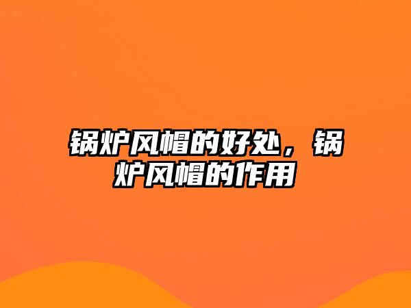 鍋爐風(fēng)帽的好處，鍋爐風(fēng)帽的作用