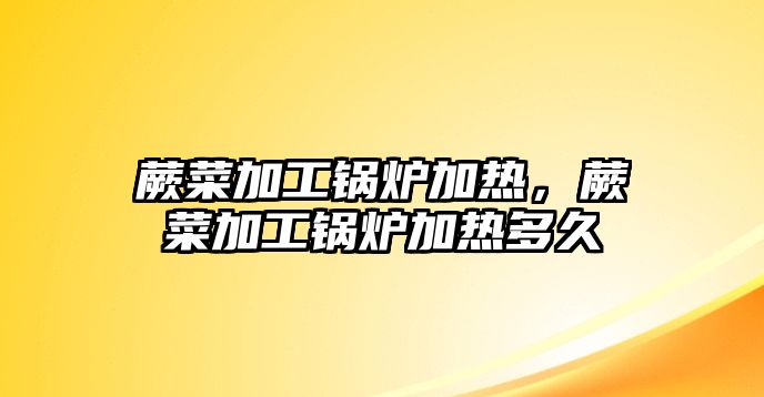 蕨菜加工鍋爐加熱，蕨菜加工鍋爐加熱多久