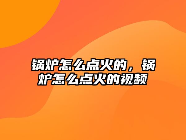 鍋爐怎么點火的，鍋爐怎么點火的視頻
