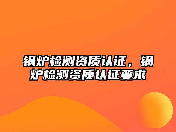 鍋爐檢測資質認證，鍋爐檢測資質認證要求
