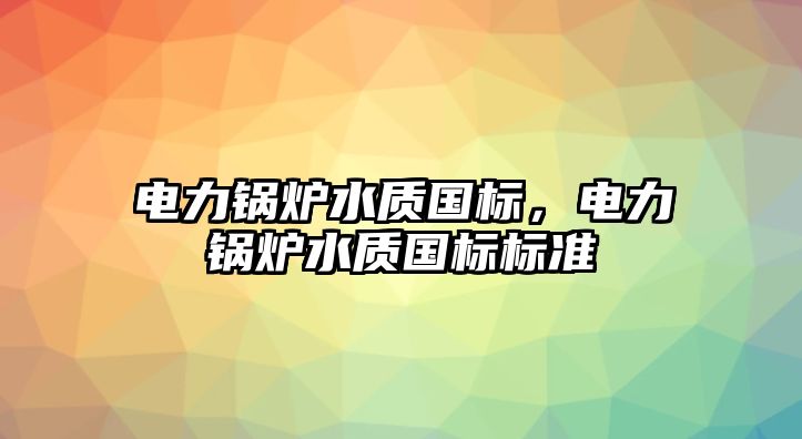 電力鍋爐水質(zhì)國(guó)標(biāo)，電力鍋爐水質(zhì)國(guó)標(biāo)標(biāo)準(zhǔn)
