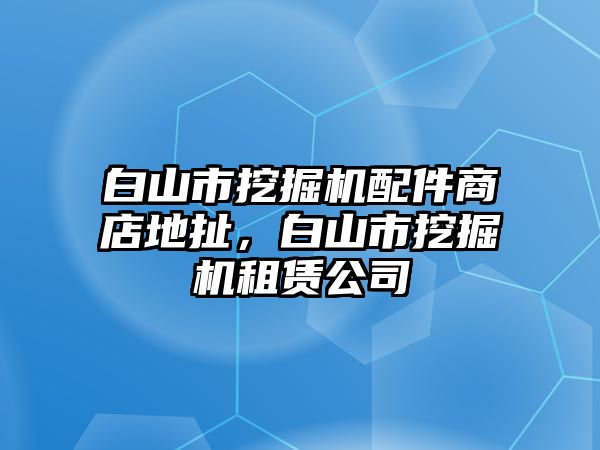 白山市挖掘機配件商店地扯，白山市挖掘機租賃公司