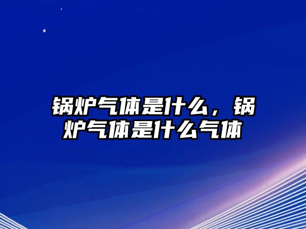 鍋爐氣體是什么，鍋爐氣體是什么氣體
