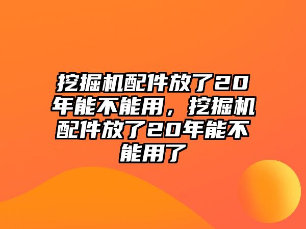 挖掘機配件放了20年能不能用，挖掘機配件放了20年能不能用了