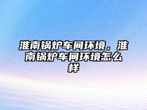 淮南鍋爐車間環(huán)境，淮南鍋爐車間環(huán)境怎么樣