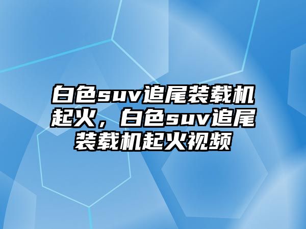 白色suv追尾裝載機起火，白色suv追尾裝載機起火視頻