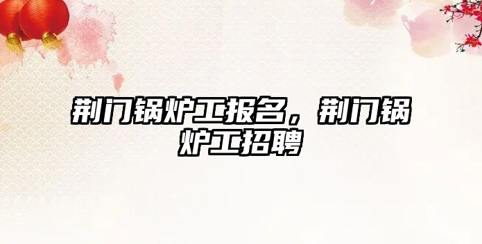荊門鍋爐工報名，荊門鍋爐工招聘