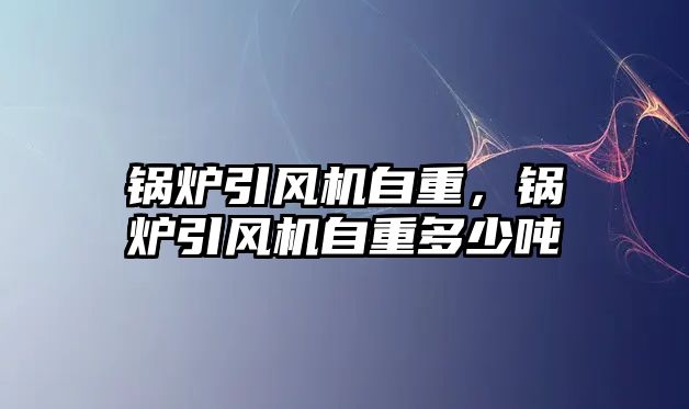 鍋爐引風(fēng)機(jī)自重，鍋爐引風(fēng)機(jī)自重多少噸