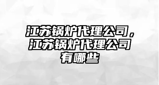 江蘇鍋爐代理公司，江蘇鍋爐代理公司有哪些
