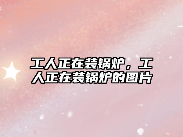 工人正在裝鍋爐，工人正在裝鍋爐的圖片