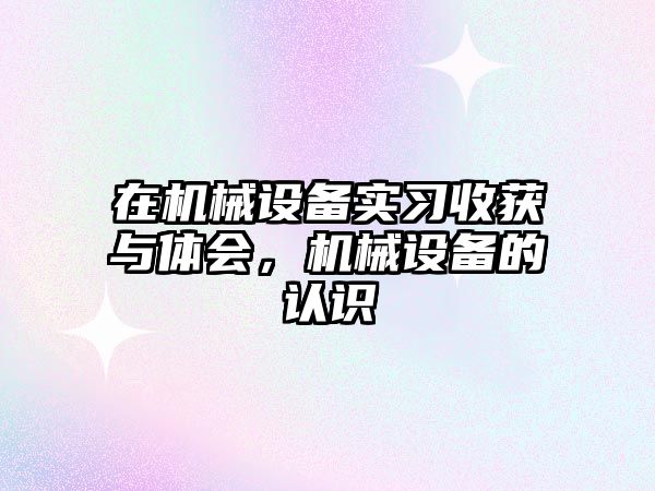 在機(jī)械設(shè)備實(shí)習(xí)收獲與體會，機(jī)械設(shè)備的認(rèn)識