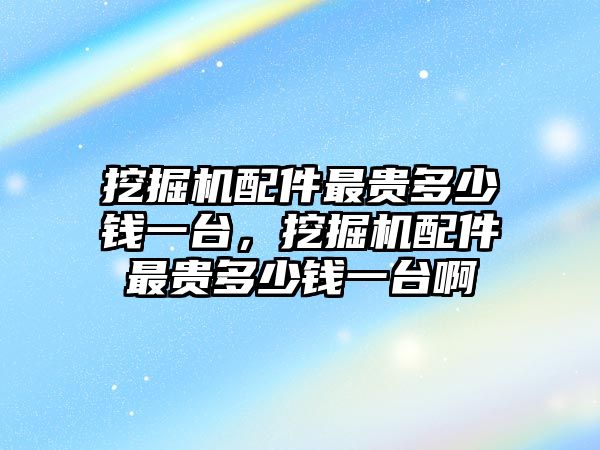 挖掘機(jī)配件最貴多少錢一臺(tái),挖掘機(jī)配件最貴多少錢一臺(tái)啊