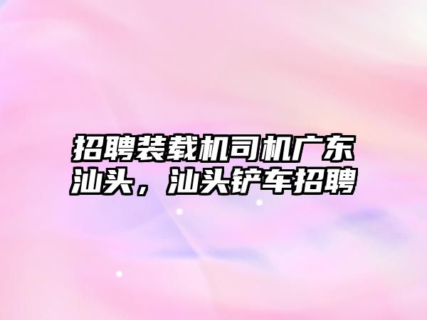 招聘裝載機(jī)司機(jī)廣東汕頭，汕頭鏟車招聘