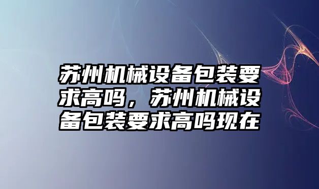 蘇州機(jī)械設(shè)備包裝要求高嗎，蘇州機(jī)械設(shè)備包裝要求高嗎現(xiàn)在