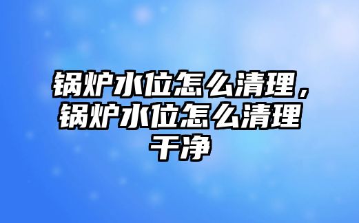 鍋爐水位怎么清理，鍋爐水位怎么清理干凈
