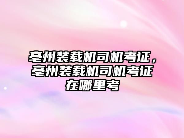 亳州裝載機(jī)司機(jī)考證，亳州裝載機(jī)司機(jī)考證在哪里考