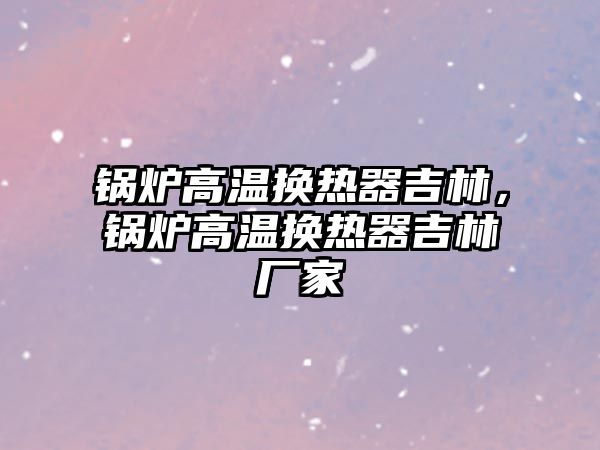 鍋爐高溫換熱器吉林，鍋爐高溫換熱器吉林廠家