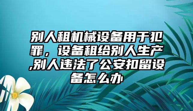 別人租機(jī)械設(shè)備用于犯罪，設(shè)備租給別人生產(chǎn),別人違法了公安扣留設(shè)備怎么辦