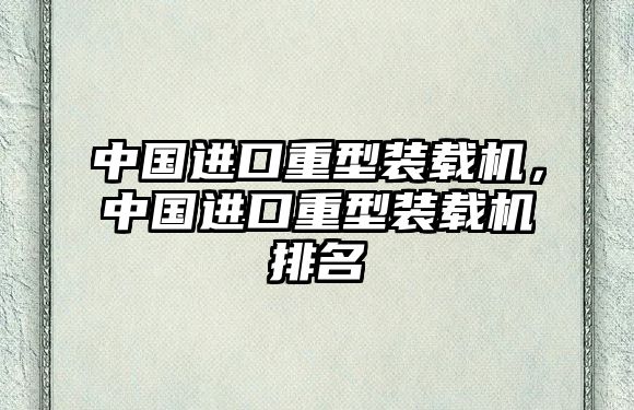 中國(guó)進(jìn)口重型裝載機(jī)，中國(guó)進(jìn)口重型裝載機(jī)排名