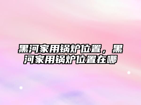 黑河家用鍋爐位置，黑河家用鍋爐位置在哪