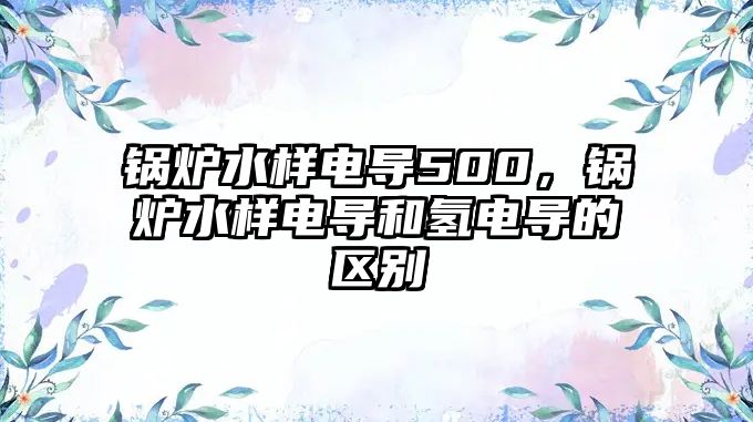 鍋爐水樣電導(dǎo)500，鍋爐水樣電導(dǎo)和氫電導(dǎo)的區(qū)別