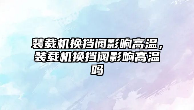 裝載機(jī)換擋閥影響高溫，裝載機(jī)換擋閥影響高溫嗎