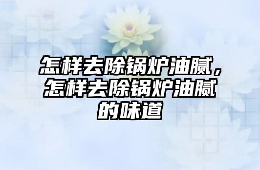 怎樣去除鍋爐油膩，怎樣去除鍋爐油膩的味道