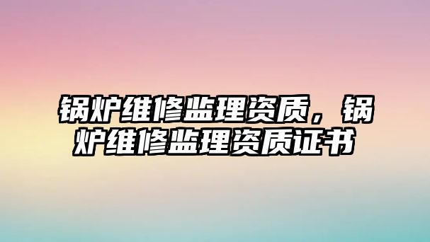 鍋爐維修監(jiān)理資質(zhì)，鍋爐維修監(jiān)理資質(zhì)證書