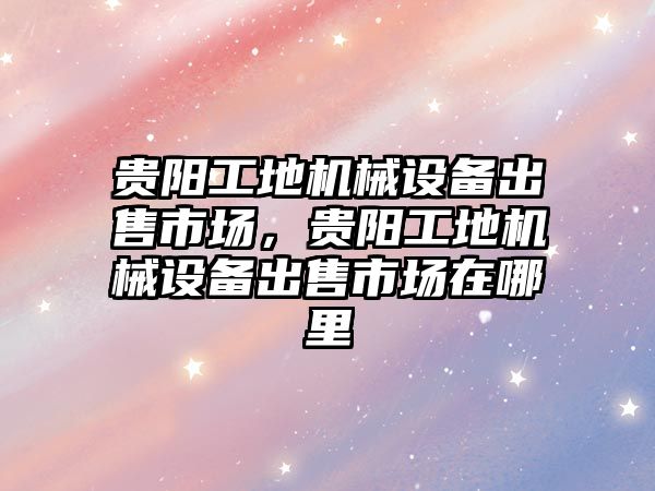 貴陽工地機(jī)械設(shè)備出售市場，貴陽工地機(jī)械設(shè)備出售市場在哪里