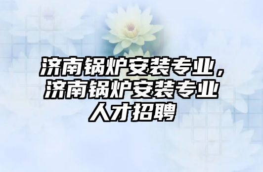 濟南鍋爐安裝專業(yè)，濟南鍋爐安裝專業(yè)人才招聘