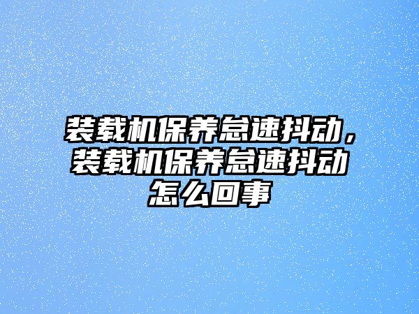 裝載機保養(yǎng)怠速抖動，裝載機保養(yǎng)怠速抖動怎么回事
