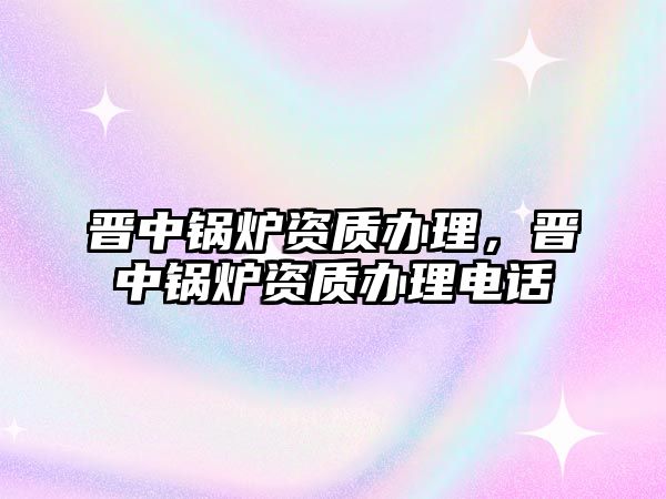 晉中鍋爐資質(zhì)辦理，晉中鍋爐資質(zhì)辦理電話