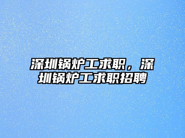 深圳鍋爐工求職，深圳鍋爐工求職招聘