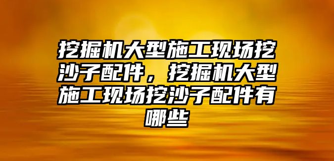 挖掘機(jī)大型施工現(xiàn)場(chǎng)挖沙子配件，挖掘機(jī)大型施工現(xiàn)場(chǎng)挖沙子配件有哪些