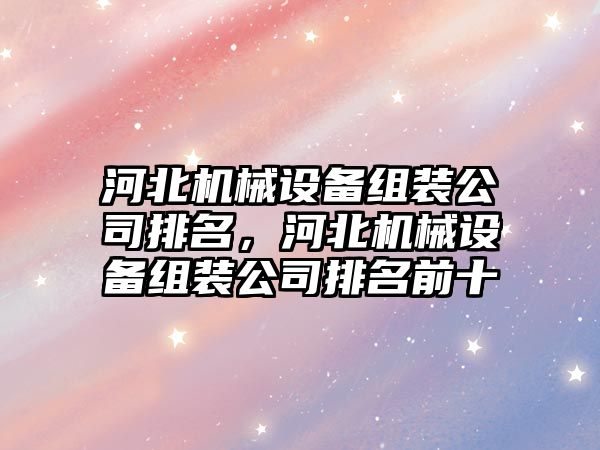 河北機(jī)械設(shè)備組裝公司排名，河北機(jī)械設(shè)備組裝公司排名前十