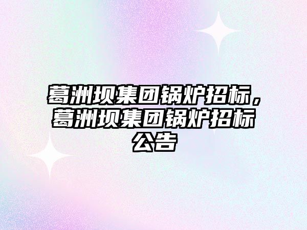 葛洲壩集團(tuán)鍋爐招標(biāo)，葛洲壩集團(tuán)鍋爐招標(biāo)公告