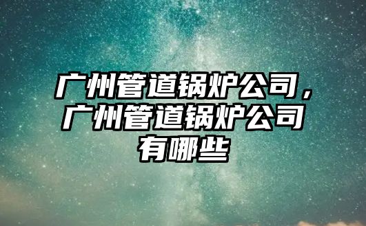 廣州管道鍋爐公司，廣州管道鍋爐公司有哪些